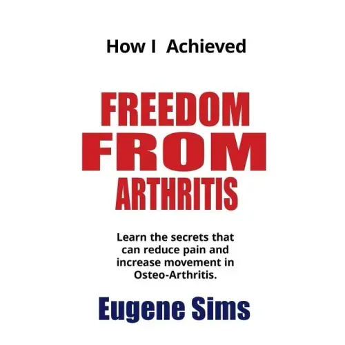 How I Achieved Freedom From Arthritis: Learn the secrets that can reduce pain and increase movement in Osteoarthritis