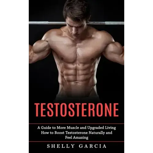 Testosterone: A Guide to More Muscle and Upgraded Living (How to Boost Testosterone Naturally and Feel Amazing)