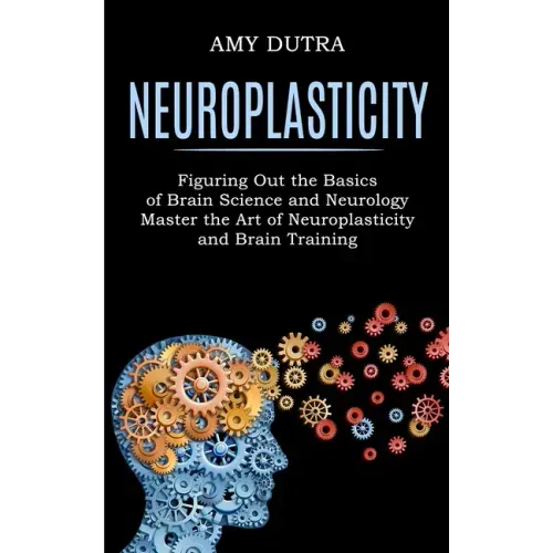 Neuroplasticity: Figuring Out the Basics of Brain Science and Neurology (Master the Art of Neuroplasticity and Brain Training)
