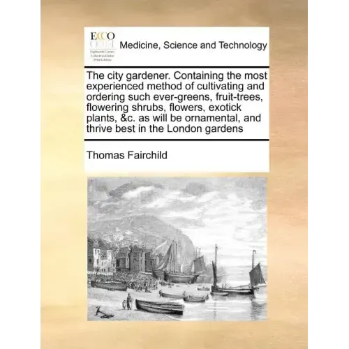 The City Gardener. Containing the Most Experienced Method of Cultivating and Ordering Such Ever-Greens, Fruit-Trees, Flowering Shrubs, Flowers, Exotic