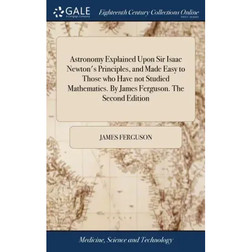 Astronomy Explained Upon Sir Isaac Newton's Principles, and Made Easy to Those who Have not Studied Mathematics. By James Ferguson. The Second Edition