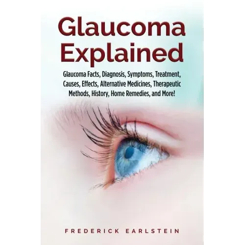 Glaucoma Explained: Glaucoma Facts, Diagnosis, Symptoms, Treatment, Causes, Effects, Alternative Medicines, Therapeutic Methods, History,