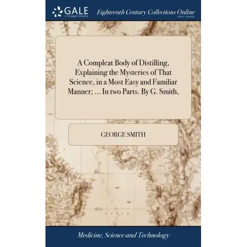 A Compleat Body of Distilling, Explaining the Mysteries of That Science, in a Most Easy and Familiar Manner; ... In two Parts. By G. Smith,