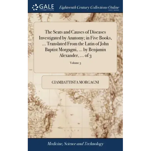 The Seats and Causes of Diseases Investigated by Anatomy; in Five Books, ... Translated From the Latin of John Baptist Morgagni, ... by Benjamin Alexa