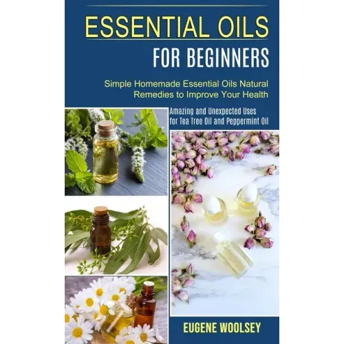 Essential Oils for Beginners: Amazing and Unexpected Uses for Tea Tree Oil and Peppermint Oil (Simple Homemade Essential Oils Natural Remedies to Im