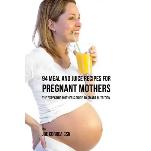 94 Meal and Juice Recipes for Pregnant Mothers: The Expecting Mother's Guide to Smart Nutrition