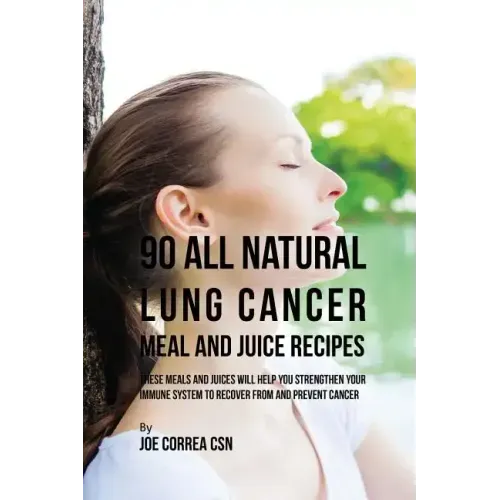 90 All Natural Lung Cancer Meal and Juice Recipes: These Meals and Juices Will Help You Strengthen Your Immune System to Recover from and Prevent Canc