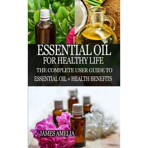 Essential Oil for Healthy Life: The Complete User Guide to Essential Oil + Health Benefits