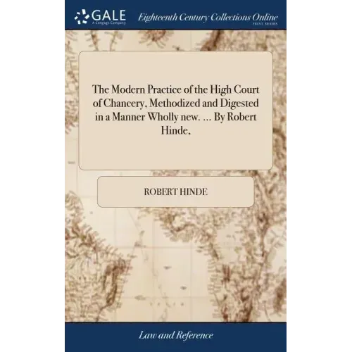 The Modern Practice of the High Court of Chancery, Methodized and Digested in a Manner Wholly new. ... By Robert Hinde,