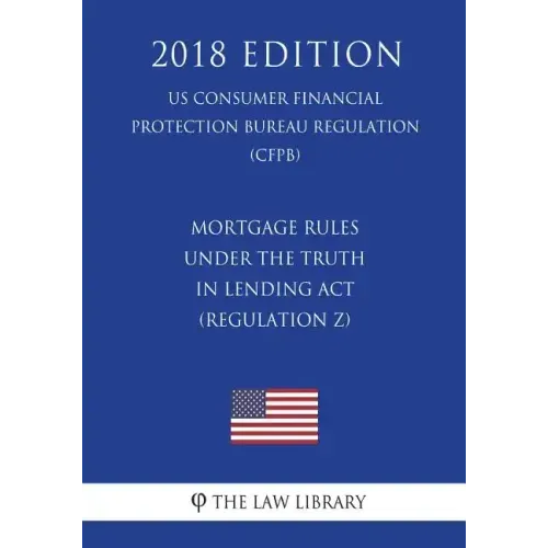 Mortgage Rules under the Truth in Lending Act (Regulation Z) (US Consumer Financial Protection Bureau Regulation) (CFPB) (2018 Edition)