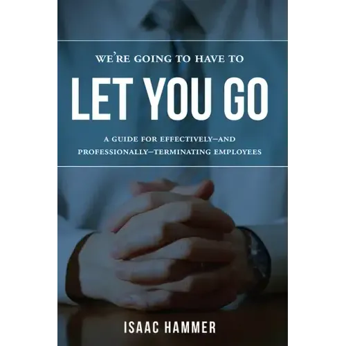 We're Going to Have to Let You Go: A Guide for Effectively--And Professionally--Terminating Employees