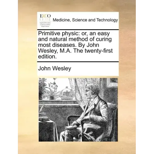 Primitive Physic: Or, an Easy and Natural Method of Curing Most Diseases. by John Wesley, M.A. the Twenty-First Edition.