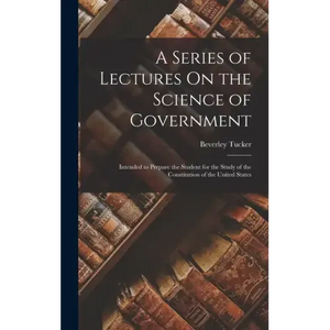 A Series of Lectures On the Science of Government: Intended to Prepare the Student for the Study of the Constitution of the United States - Hardcover