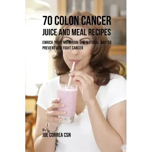 70 Colon Cancer Juice and Meal Recipes: Enrich Your Nutrition the Natural Way to Prevent and Fight Cancer - Paperback