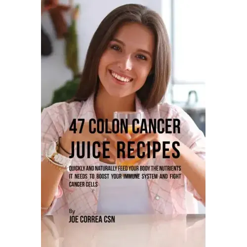 47 Colon Cancer Juice Recipes: Quickly and Naturally Feed Your Body the Nutrients it needs to Boost Your Immune System and Fight Cancer Cells