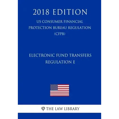 Electronic Fund Transfers, Regulation E (Us Consumer Financial Protection Bureau Regulation) (Cfpb) (2018 Edition)