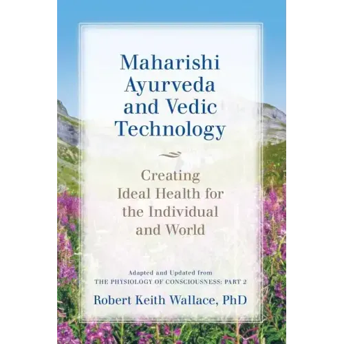 Maharishi Ayurveda and Vedic Technology: Creating Ideal Health for the Individual and World, Adapted and Updated from The Physiology of Consciousness: