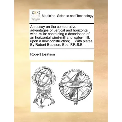 An Essay on the Comparative Advantages of Vertical and Horizontal Wind-Mills: Containing a Description of an Horizontal Wind-Mill and Water-Mill, Upon