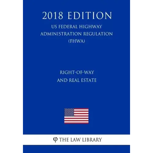 Right-Of-Way and Real Estate (Us Federal Highway Administration Regulation) (Fhwa) (2018 Edition)