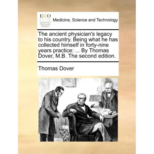 The Ancient Physician's Legacy to His Country. Being What He Has Collected Himself in Forty-Nine Years Practice: ... by Thomas Dover, M.B. the Second