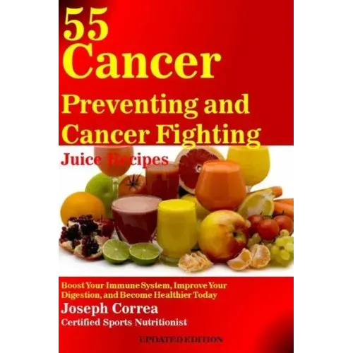 55 Cancer Preventing and Cancer Fighting Juice Recipes: Boost Your Immune System, Improve Your Digestion, and Become Healthier Today