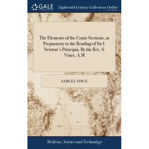 The Elements of the Conic Sections, as Preparatory to the Reading of Sir I. Newton's Principia. By the Rev. S. Vince, A.M