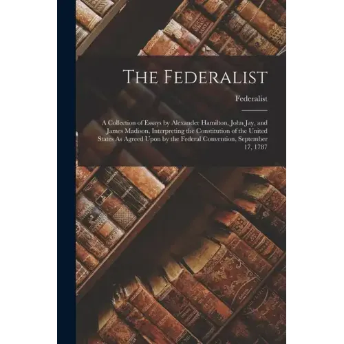 The Federalist: A Collection of Essays by Alexander Hamilton, John Jay, and James Madison, Interpreting the Constitution of the United