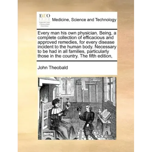 Every Man His Own Physician. Being, a Complete Collection of Efficacious and Approved Remedies, for Every Disease Incident to the Human Body. Necessar
