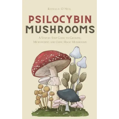 Psilocybin Mushrooms: A Step by Step Guide to Growing, Microdosing and Using Magic Mushrooms