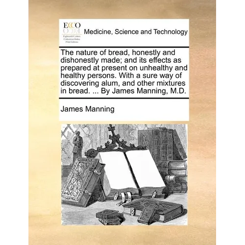 The Nature of Bread, Honestly and Dishonestly Made; And Its Effects as Prepared at Present on Unhealthy and Healthy Persons. with a Sure Way of Discov