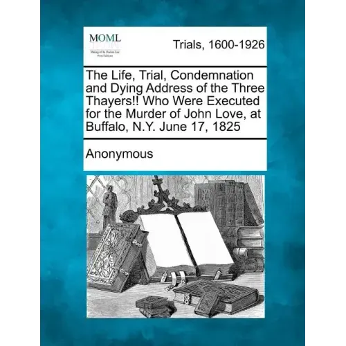 The Life, Trial, Condemnation and Dying Address of the Three Thayers!! Who Were Executed for the Murder of John Love, at Buffalo, N.Y. June 17, 1825