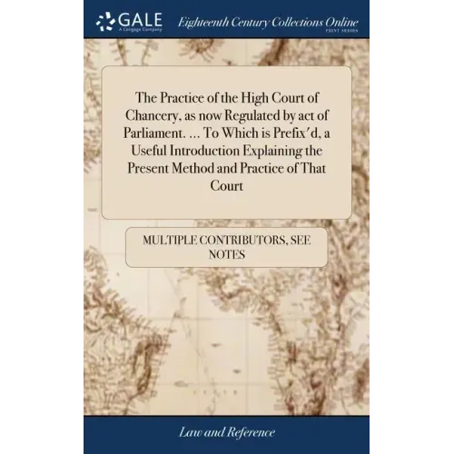 The Practice of the High Court of Chancery, as now Regulated by act of Parliament. ... To Which is Prefix'd, a Useful Introduction Explaining the Pres