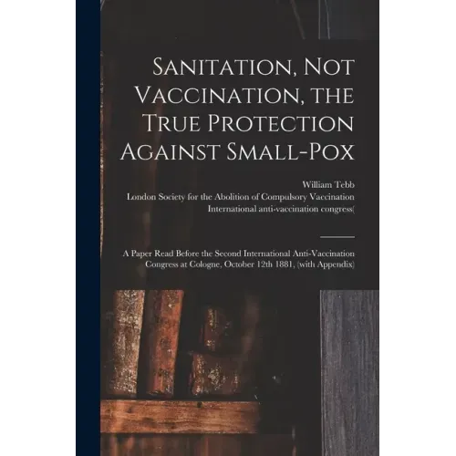 Sanitation, Not Vaccination, the True Protection Against Small-pox: a Paper Read Before the Second International Anti-Vaccination Congress at Cologne,