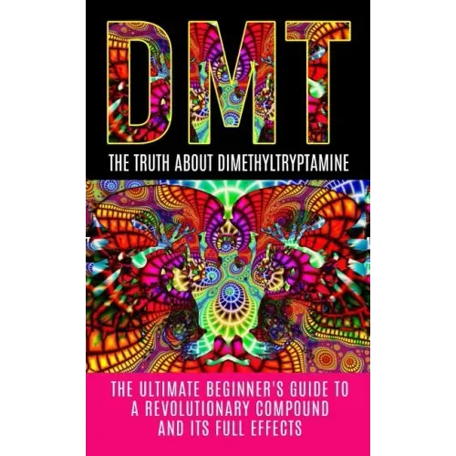 Dmt: The Truth About Dimethyltryptamine: The Ultimate Beginner's Guide To A Revolutionary Compound And Its Full Effects