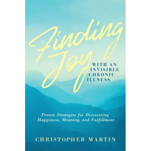 Finding Joy with an Invisible Chronic Illness: Proven Strategies for Discovering Happiness, Meaning, and Fulfillment
