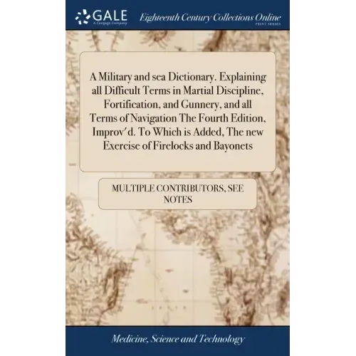 A Military and sea Dictionary. Explaining all Difficult Terms in Martial Discipline, Fortification, and Gunnery, and all Terms of Navigation The Fourt