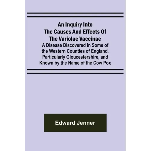 An Inquiry into the Causes and Effects of the Variolae Vaccinae; A Disease Discovered in Some of the Western Counties of England, Particularly Glouces