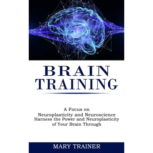 Brain Training: A Focus on Neuroplasticity and Neuroscience (Harness the Power and Neuroplasticity of Your Brain Through)