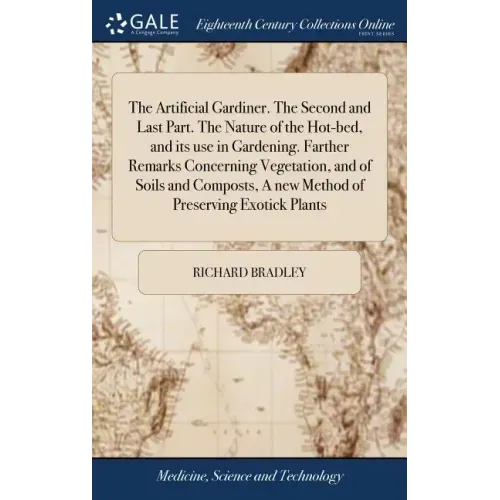 The Artificial Gardiner. The Second and Last Part. The Nature of the Hot-bed, and its use in Gardening. Farther Remarks Concerning Vegetation, and of