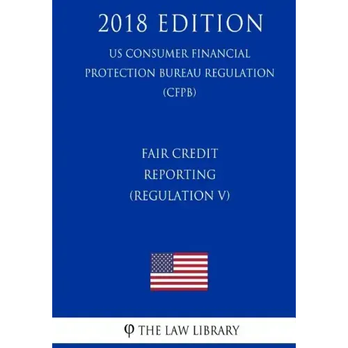 Fair Credit Reporting (Regulation V) (US Consumer Financial Protection Bureau Regulation) (CFPB) (2018 Edition)