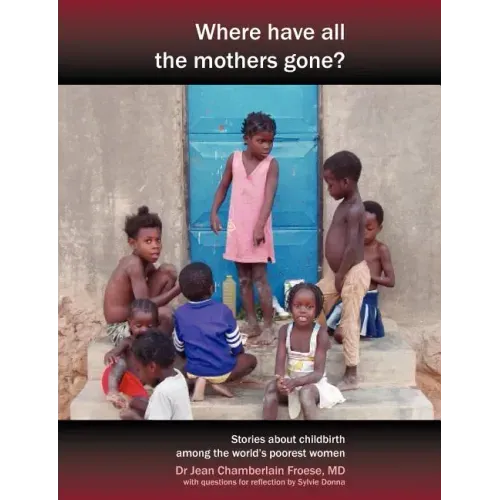 Where Have All the Mothers Gone? Stories of Courage and Hope During Childbirth Among the World's Poorest Women