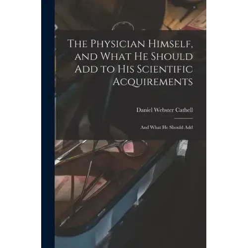 The Physician Himself, and What He Should Add to His Scientific Acquirements: And What He Should Add