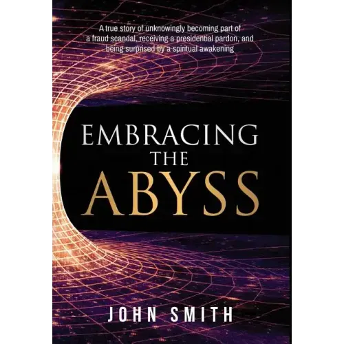 Embracing the Abyss: A True Story of Unknowingly Becoming Part of a Fraud Scandal, Receiving a Presidential Pardon, and Being Surprised by