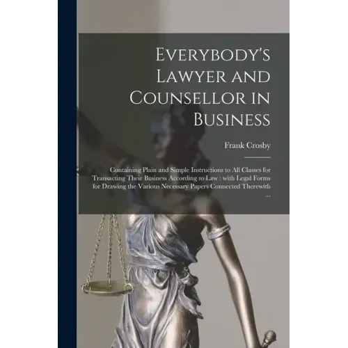 Everybody's Lawyer and Counsellor in Business: Containing Plain and Simple Instructions to All Classes for Transacting Their Business According to Law