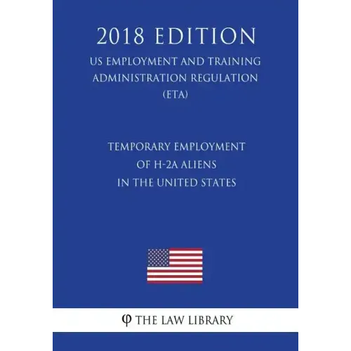 Temporary Employment of H-2a Aliens in the United States (Us Employment and Training Administration Regulation) (Eta) (2018 Edition)