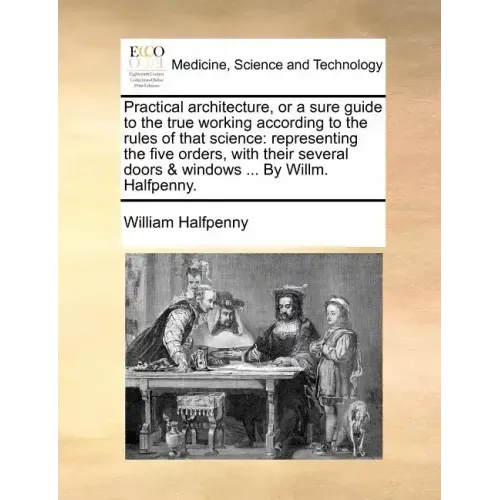 Practical Architecture, or a Sure Guide to the True Working According to the Rules of That Science: Representing the Five Orders, with Their Several D