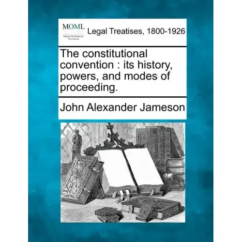 The constitutional convention: its history, powers, and modes of proceeding.