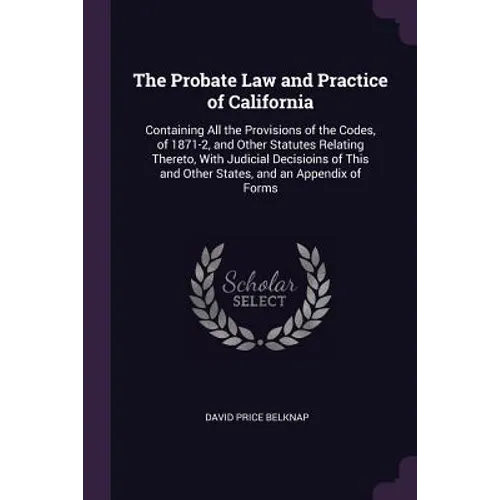 The Probate Law and Practice of California: Containing All the Provisions of the Codes, of 1871-2, and Other Statutes Relating Thereto, With Judicial