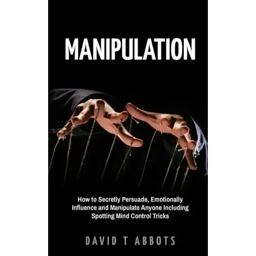 Manipulation: How to Secretly Persuade, Emotionally Influence and Manipulate Anyone Including Spotting Mind Control Tricks