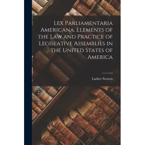 Lex Parliamentaria Americana. Elements of the Law and Practice of Legislative Assemblies in the United States of America